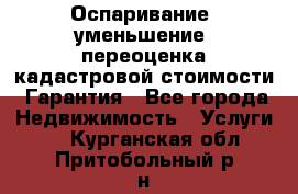 Оспаривание (уменьшение) переоценка кадастровой стоимости. Гарантия - Все города Недвижимость » Услуги   . Курганская обл.,Притобольный р-н